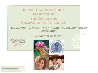 Inspire U Webinar Series
                                     Presented by
                                   the Center for
                              Compassionate Touch LLC
              Tamara Vaughn, President of the American Polarity Therapy
                                    Association

                                     Monday, April 25, 2011




www.compassionate-touch.org
 
