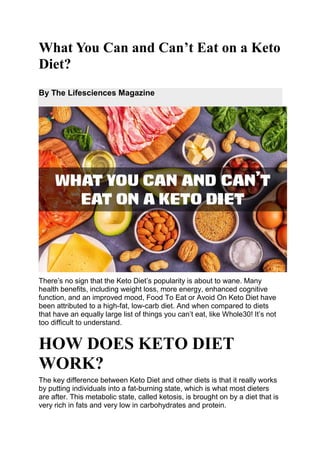What You Can and Can’t Eat on a Keto
Diet?
By The Lifesciences Magazine
There’s no sign that the Keto Diet’s popularity is about to wane. Many
health benefits, including weight loss, more energy, enhanced cognitive
function, and an improved mood, Food To Eat or Avoid On Keto Diet have
been attributed to a high-fat, low-carb diet. And when compared to diets
that have an equally large list of things you can’t eat, like Whole30! It’s not
too difficult to understand.
HOW DOES KETO DIET
WORK?
The key difference between Keto Diet and other diets is that it really works
by putting individuals into a fat-burning state, which is what most dieters
are after. This metabolic state, called ketosis, is brought on by a diet that is
very rich in fats and very low in carbohydrates and protein.
 