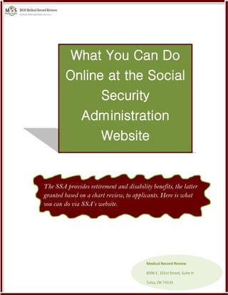 What You Can Do
Online at the Social
Security
Administration
Website
The SSA provides retirement and disability benefits, the latter
granted based on a chart review, to applicants. Here is what
you can do via SSA’s website.
Medical Record Review
8596 E. 101st Street, Suite H
Tulsa, OK 74133
 
