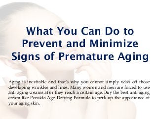 What You Can Do to
Prevent and Minimize
Signs of Premature Aging
Aging is inevitable and that’s why you cannot simply wish off those
developing wrinkles and lines. Many women and men are forced to use
anti aging creams after they reach a certain age. Buy the best anti aging
cream like Pensida Age Defying Formula to perk up the appearance of
your aging skin.
 