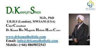DR.KAMALJIT SINGH
M.D., PhD
F.R.H.S (London), MWSAM (USA)
Chief Consultant
Dr. Kamal Bio-Magnetic Holistic Health Centre
www.drkamalholistic.com
Email: info@drkamalholistic.com
Mobile: (+66) 0869032543
 