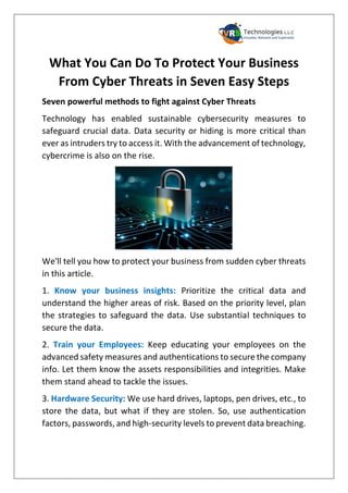 What You Can Do To Protect Your Business
From Cyber Threats in Seven Easy Steps
Seven powerful methods to fight against Cyber Threats
Technology has enabled sustainable cybersecurity measures to
safeguard crucial data. Data security or hiding is more critical than
ever as intruders try to access it. With the advancement of technology,
cybercrime is also on the rise.
We'll tell you how to protect your business from sudden cyber threats
in this article.
1. Know your business insights: Prioritize the critical data and
understand the higher areas of risk. Based on the priority level, plan
the strategies to safeguard the data. Use substantial techniques to
secure the data.
2. Train your Employees: Keep educating your employees on the
advanced safety measures and authentications to secure the company
info. Let them know the assets responsibilities and integrities. Make
them stand ahead to tackle the issues.
3. Hardware Security: We use hard drives, laptops, pen drives, etc., to
store the data, but what if they are stolen. So, use authentication
factors, passwords, and high-security levels to prevent data breaching.
 