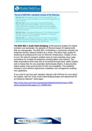 The IEEE 802.1 Audio Video Bridging (AVB) standard enables this digital
transition and accelerates the adoption of Ethernet-based AV deployments
that are interoperable. The IEEE 802.1 AVB defines a mechanism whereby the
endpoints and the network function as a whole. This allows high-quality AV
streaming of professional AV over an Ethernet infrastructure. Instead of one-
to-one, the network transport enables many-to-many seamless plug-n-play
connections for multiple AV endpoints including talkers and listeners. This
helps corporations lower total cost of ownership through fewer cables (CapEx)
and no license fees for any proprietary technologies (OpEx). It also provides
higher quality, time-synchronized AV with more scalability. This scalability
includes a more efficient deployment, installation and management enabling
new capabilities.
If you want to see how each standard interacts with AVB and for more about
the subject, read the “Cisco Audio Video Bridging Design and Deployment for
an Enterprise Network” white paper.
http://www.cisco.com/c/en/us/products/collateral/switches/nexus-7000-
series-switches/white-paper-c11-736890.html
 