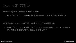 #UE4 | @UNREALENGINE
EOS SDK の補足
Unreal Engine との連携は現状ありません
- 他のゲームエンジンから利用するのと同様に、SDKをご利用ください
他プラットフォームサービスとの連携はアカウント認証のみ
- 実績/ゲームセッション等、他プラットフォームの類似サービスもあります
が、それらと連動はせず、独立して動作します
 