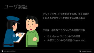#UE4 | @UNREALENGINE
ユーザ認証
オンラインサービスを利用する時、多くの場合
利用者のアカウントを認証する必要がある
EOSは、様々なアカウントでの認証に対応
- Epic Games アカウントでの認証
- 外部アカウントでの認証 (Steam, etc)
 