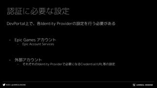 #UE4 | @UNREALENGINE
認証に必要な設定
DevPortal上で、各Identity Providerの設定を行う必要がある
- Epic Games アカウント
- Epic Account Services
- 外部アカウント
- それぞれのIdentity Providerで必要になるCredential/URL等の設定
 