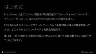 #UE4 | @UNREALENGINE
はじめに
Epic Games は全てのゲーム開発者が利用可能なプラットフォームフリーなオン
ラインサービスとして Epic Online Services (EOS)を提供します。
EOSはあらゆるメジャーなプラットフォームから利用可能な様々な機能を持って
おり、どのようなエンジン/ストアとも統合可能です。
本日は、EOSが提供する機能の説明及びSampleを用いて実際の動作をご紹介させ
ていただきます。
 