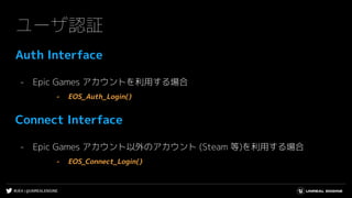 #UE4 | @UNREALENGINE
ユーザ認証
Auth Interface
- Epic Games アカウントを利用する場合
- EOS_Auth_Login()
Connect Interface
- Epic Games アカウント以外のアカウント (Steam 等)を利用する場合
- EOS_Connect_Login()
 
