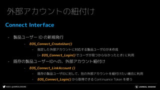 #UE4 | @UNREALENGINE
外部アカウントの紐付け
Connect Interface
- 製品ユーザー ID の新規発行
- EOS_Connect_CreateUser()
- 指定した外部アカウントに対応する製品ユーザIDが未作成
(= EOS_Connect_Login() でユーザが見つからなかったとき) に利用
- 既存の製品ユーザーIDへの、外部アカウント紐付け
- EOS_Connect_LinkAccount ()
- 既存の製品ユーザIDに対して、別の外部アカウントを紐付けたい場合に利用
- EOS_Connect_Login() から取得できる Continuance Token を使う
 