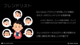 #UE4 | @UNREALENGINE
フレンドリスト
Epic Games アカウントを利用している場合、
そのユーザのフレンドリストを取得可能
※ SDK1.7時点では、フレンド申請や削除等、フレンド
リストを更新するAPIは全て利用不可能となっています
フレンドのステータス(ログイン等)が変更され
た際に通知を受け取ることが可能です
 