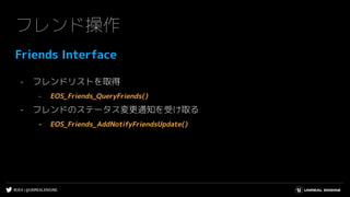 #UE4 | @UNREALENGINE
フレンド操作
Friends Interface
- フレンドリストを取得
- EOS_Friends_QueryFriends()
- フレンドのステータス変更通知を受け取る
- EOS_Friends_AddNotifyFriendsUpdate()
 