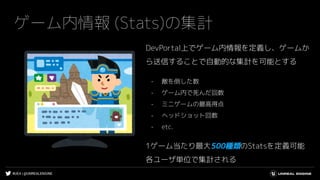#UE4 | @UNREALENGINE
ゲーム内情報 (Stats)の集計
DevPortal上でゲーム内情報を定義し、ゲームか
ら送信することで自動的な集計を可能とする
- 敵を倒した数
- ゲーム内で死んだ回数
- ミニゲームの最高得点
- ヘッドショット回数
- etc.
1ゲーム当たり最大500種類のStatsを定義可能
各ユーザ単位で集計される
 