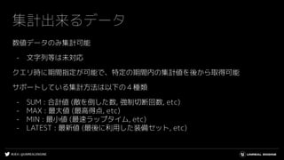#UE4 | @UNREALENGINE
集計出来るデータ
数値データのみ集計可能
- 文字列等は未対応
クエリ時に期間指定が可能で、特定の期間内の集計値を後から取得可能
サポートしている集計方法は以下の４種類
- SUM : 合計値 (敵を倒した数, 強制切断回数, etc)
- MAX : 最大値 (最高得点, etc)
- MIN : 最小値 (最速ラップタイム, etc)
- LATEST : 最新値 (最後に利用した装備セット, etc)
 