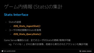#UE4 | @UNREALENGINE
ゲーム内情報 (Stats)の集計
Stats Interface
- Statsの送信
- EOS_Stats_IngestStat()
- ユーザの特定期間のStatsを取得
- EOS_Stats_QueryStats()
Game Server権限ならば、全てのユーザのStatsの更新/取得が可能
eg. 「イイね！」された数の計測等、他者から実行されたアクションも集計可能
 