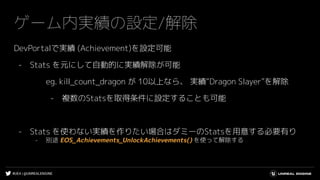 #UE4 | @UNREALENGINE
ゲーム内実績の設定/解除
DevPortalで実績 (Achievement)を設定可能
- Stats を元にして自動的に実績解除が可能
eg. kill_count_dragon が 10以上なら、 実績“Dragon Slayer”を解除
- 複数のStatsを取得条件に設定することも可能
- Stats を使わない実績を作りたい場合はダミーのStatsを用意する必要有り
- 別途 EOS_Achievements_UnlockAchievements() を使って解除する
 