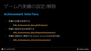 #UE4 | @UNREALENGINE
ゲーム内実績の設定/解除
Achievement Interface
- 実績の定義を取得する
- EOS_Achievements_QueryDeﬁnitions()
- 実績の進捗状況を取得する
- EOS_Achievements_QueryPlayerAchievements()
- 実績を強制的に解除する (Game Serverのみ利用可能)
- EOS_Achievements_UnlockAchievements()
 