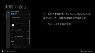 #UE4 | @UNREALENGINE
実績の表示
ゲーム内で実装せずとも、Social Overlayを利
用することで、実績の達成状況を確認可能
- Shift + F3 で表示可能
 