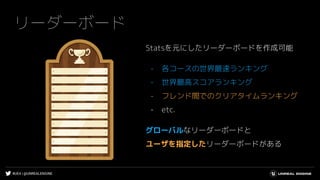 #UE4 | @UNREALENGINE
リーダーボード
Statsを元にしたリーダーボードを作成可能
- 各コースの世界最速ランキング
- 世界最高スコアランキング
- フレンド間でのクリアタイムランキング
- etc.
グローバルなリーダーボードと
ユーザを指定したリーダーボードがある
 