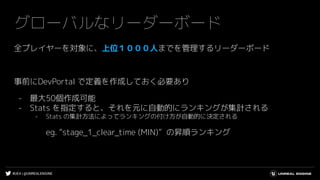#UE4 | @UNREALENGINE
グローバルなリーダーボード
全プレイヤーを対象に、上位１０００人までを管理するリーダーボード
事前にDevPortal で定義を作成しておく必要あり
- 最大50個作成可能
- Stats を指定すると、それを元に自動的にランキングが集計される
- Stats の集計方法によってランキングの付け方が自動的に決定される
eg. “stage_1_clear_time (MIN)” の昇順ランキング
 