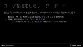 #UE4 | @UNREALENGINE
ユーザを指定したリーダーボード
指定したユーザのStatsを読み取って、リーダーボードの様に見せかけて返す
- 製品ユーザーID 及び Statsを指定してランキングを取得可能
- 同時に指定可能なユーザ数は 32人 まで
- フレンド間のランキングなど、特定のユーザ間でのランキングに利用できる
 