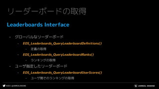 #UE4 | @UNREALENGINE
リーダーボードの取得
Leaderboards Interface
- グローバルなリーダーボード
- EOS_Leaderboards_QueryLeaderboardDeﬁnitions()
- 定義の取得
- EOS_Leaderboards_QueryLeaderboardRanks()
- ランキングの取得
- ユーザ指定したリーダーボード
- EOS_Leaderboards_QueryLeaderboardUserScores()
- ユーザ間でのランキングの取得
 
