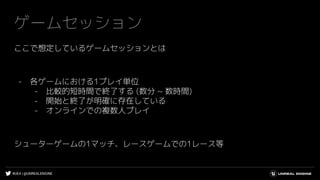 #UE4 | @UNREALENGINE
ゲームセッション
ここで想定しているゲームセッションとは
- 各ゲームにおける1プレイ単位
- 比較的短時間で終了する (数分 ~ 数時間)
- 開始と終了が明確に存在している
- オンラインでの複数人プレイ
シューターゲームの1マッチ、レースゲームでの1レース等
 