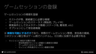#UE4 | @UNREALENGINE
ゲームセッションの登録
ゲームセッションの情報を登録
- ホストのIP等、接続確立に必要な情報
- ゲームセッションのステータス (開始前, プレイ中)
- 検索条件としてのメタデータ情報 (ステージ名, 難易度, etc)
- オプションとして参加者情報
※ 検索を可能にするだけであり、実際のゲームセッション管理、参加者の増減、
コネクション確立等はゲーム側でハンドルし、EOS側に反映する必要が有る
- セッションに参加する際の手順
- 参加希望者がセッション詳細から接続先を確認
- ゲーム内でコネクション確立
- セッション所有者がセッション情報を更新
 