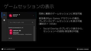 #UE4 | @UNREALENGINE
ゲームセッションの表示
同時に複数のゲームセッションに参加可能
参加者がEpic Games アカウントの場合、
プレゼンスにゲームセッションを表示可能
(最初の１つのみ)
- Social Overlay のプレゼンス表示から、
セッションへの招待/参加等が可能
 