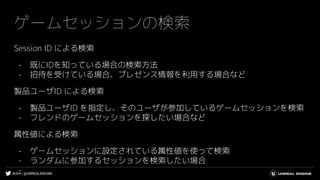 #UE4 | @UNREALENGINE
ゲームセッションの検索
Session ID による検索
- 既にIDを知っている場合の検索方法
- 招待を受けている場合、プレゼンス情報を利用する場合など
製品ユーザID による検索
- 製品ユーザID を指定し、そのユーザが参加しているゲームセッションを検索
- フレンドのゲームセッションを探したい場合など
属性値による検索
- ゲームセッションに設定されている属性値を使って検索
- ランダムに参加するセッションを検索したい場合
-
 