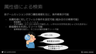 #UE4 | @UNREALENGINE
属性値による検索
各ゲームセッションが持つ属性情報を元に、条件検索が可能
- 各属性値に対してフィルタ条件を設定可能 (組み合わせ検索可能)
- 数値属性 : =, ≠ , <, >, ≦, ≧
- 文字列属性: セミコロン区切りで指定した、いずれかの文字列を含む or どれも含まない
- 数値属性を利用してソート可能
- 基準数値を指定し、そこからの絶対距離でソート可能
ステージ５
難易度はHARD
参加者の平均レベ
ルで昇順ソート
 