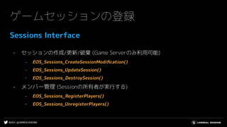 #UE4 | @UNREALENGINE
ゲームセッションの登録
Sessions Interface
- セッションの作成/更新/破棄 (Game Serverのみ利用可能)
- EOS_Sessions_CreateSessionModiﬁcation()
- EOS_Sessions_UpdateSession()
- EOS_Sessions_DestroySession()
- メンバー管理 (Sessionの所有者が実行する)
- EOS_Sessions_RegisterPlayers()
- EOS_Sessions_UnregisterPlayers()
 