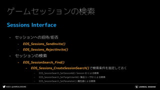 #UE4 | @UNREALENGINE
ゲームセッションの検索
Sessions Interface
- セッションへの招待/拒否
- EOS_Sessions_SendInvite()
- EOS_Sessions_RejectInvite()
- セッションの検索
- EOS_SessionSearch_Find()
- EOS_Sessions_CreateSessionSearch() で検索条件を指定しておく
- EOS_SessionSearch_SetSessionId(): Session ID による検索
- EOS_SessionSearch_SetTargetUserId(): 製品ユーザID による検索
- EOS_SessionSearch_SetParameter(): 属性値による検索
 