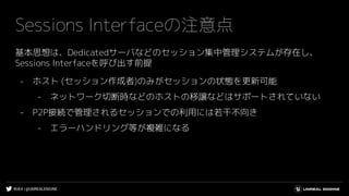 #UE4 | @UNREALENGINE
Sessions Interfaceの注意点
基本思想は、Dedicatedサーバなどのセッション集中管理システムが存在し、
Sessions Interfaceを呼び出す前提
- ホスト (セッション作成者)のみがセッションの状態を更新可能
- ネットワーク切断時などのホストの移譲などはサポートされていない
- P2P接続で管理されるセッションでの利用には若干不向き
- エラーハンドリング等が複雑になる
 
