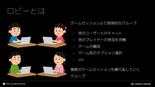 #UE4 | @UNREALENGINE
ロビーとは
ゲームセッションより長期的なグループ
- 他のユーザーとのチャット
- 他のプレイヤーの参加を待機
- チームの編成
- ゲーム前のオプション選択
- etc
複数のゲームセッションを繰り返していく
グループ
 