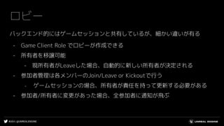 #UE4 | @UNREALENGINE
ロビー
バックエンド的にはゲームセッションと共有しているが、細かい違いが有る
- Game Client Role でロビーが作成できる
- 所有者を移譲可能
- 現所有者がLeaveした場合、自動的に新しい所有者が決定される
- 参加者管理は各メンバーのJoin/Leave or Kickoutで行う
- ゲームセッションの場合、所有者が責任を持って更新する必要がある
- 参加者/所有者に変更があった場合、全参加者に通知が飛ぶ
 