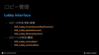 #UE4 | @UNREALENGINE
ロビー管理
Lobby Interface
- ロビーの作成/更新/破棄
- EOS_Lobby_CreateSessionModiﬁcation()
- EOS_Lobby_UpdateSession()
- EOS_Lobby_DestroySession()
- ロビーへの参加/離脱
- EOS_Lobby_JoinLobby()
- EOS_Lobby_LeaveLobby()
 