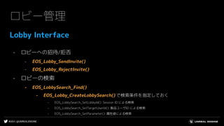 #UE4 | @UNREALENGINE
ロビー管理
Lobby Interface
- ロビーへの招待/拒否
- EOS_Lobby_SendInvite()
- EOS_Lobby_RejectInvite()
- ロビーの検索
- EOS_LobbySearch_Find()
- EOS_Lobby_CreateLobbySearch() で検索条件を指定しておく
- EOS_LobbySearch_SetLobbyId(): Session ID による検索
- EOS_LobbySearch_SetTargetUserId(): 製品ユーザID による検索
- EOS_LobbySearch_SetParameter(): 属性値による検索
 