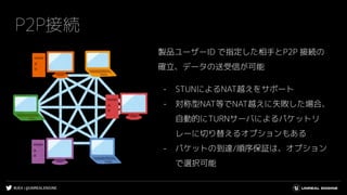 #UE4 | @UNREALENGINE
P2P接続
製品ユーザーID で指定した相手とP2P 接続の
確立、データの送受信が可能
- STUNによるNAT越えをサポート
- 対称型NAT等でNAT越えに失敗した場合、
自動的にTURNサーバによるパケットリ
レーに切り替えるオプションもある
- パケットの到達/順序保証は、オプション
で選択可能
 