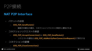 #UE4 | @UNREALENGINE
P2P接続
NAT P2P Interface
- パケットの送信
- EOS_P2P_SendPacket()
- 接続が未確立の場合、コネクションリクエストが相手に通知される
- コネクションリクエストの承認
- EOS_P2P_AcceptConnection() or EOS_P2P_SendPacket()
- リクエストの通知は EOS_P2P_AddNotifyPeerConnectionRequest() で受付ける
- コネクションの破棄
- EOS_P2P_CloseConnection()
 