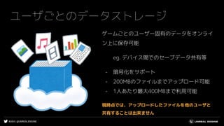 #UE4 | @UNREALENGINE
ユーザごとのデータストレージ
ゲームごとのユーザー固有のデータをオンライ
ン上に保存可能
eg. デバイス間でのセーブデータ共有等
- 暗号化をサポート
- 200MBのファイルまでアップロード可能
- 1人あたり最大400MBまで利用可能
現時点では、アップロードしたファイルを他のユーザと
共有することは出来ません
 