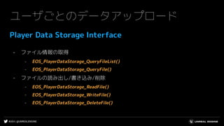 #UE4 | @UNREALENGINE
ユーザごとのデータアップロード
Player Data Storage Interface
- ファイル情報の取得
- EOS_PlayerDataStorage_QueryFileList()
- EOS_PlayerDataStorage_QueryFile()
- ファイルの読み出し/書き込み/削除
- EOS_PlayerDataStorage_ReadFile()
- EOS_PlayerDataStorage_WriteFile()
- EOS_PlayerDataStorage_DeleteFile()
 