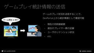 #UE4 | @UNREALENGINE
ゲームプレイ統計情報の送信
ゲームのプレイ状況を送信することで、
DevPortal上から統計情報として確認可能
- 現在の同時接続数
- 過去のプレイヤー数の記録
- ユーザのリテンション状況
- etc.
ゲーム開始 or 終了
 