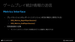 #UE4 | @UNREALENGINE
ゲームプレイ統計情報の送信
Metrics Interface
- プレイセッションのレポート (リテンション状況の集計に使用される)
- EOS_Metrics_BeginPlayerSession()
- EOS_Metrics_EndPlayerSession()
- 同時接続数の収集
- オンラインのマシンでSDK の初期化を行うと自動的に集計される
 