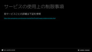 #UE4 | @UNREALENGINE
サービスの使用上の制限事項
各サービスごとの詳細は下記を参照
https://dev.epicgames.com/docs/services/ja/DevPortal/UsageLimitations/index.html
 