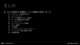 #UE4 | @UNREALENGINE
まとめ
● EOSが提供する機能について概要を説明しました
● アカウントの認証/紐付け
● フレンドリスト
● ゲーム内情報 (Stats) の集計
● ゲーム内実績の設定/解除
● リーダーボード
● ゲームセッションの検索
● ロビー管理
● P2P接続
● ユーザごとのデータアップロード
● ゲームプレイ統計情報の送信
● 制限事項等
 