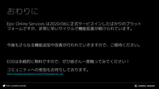 #UE4 | @UNREALENGINE
おわりに
Epic Online Services は2020/06に正式サービスインしたばかりのプラット
フォームですが、非常に早いサイクルで機能拡張が続けられています。
今後もさらなる機能追加や改善が行われていきますので、ご期待ください。
EOSは永続的に無料ですので、ぜひ皆さん一度触ってみてください！
コミュニティへの参加もお待ちしております。
https://eoshelp.epicgames.com/s/?language=en_US
 