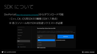 #UE4 | @UNREALENGINE
SDK について
DevPortal(https://dev.epicgames.com/portal/)からダウンロード可能
- C++, C#, iOS用SDKの3種類 (SDK1.7 時点)
※ 各コンソール向けSDKは別途リクエストが必要
 