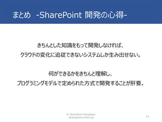 まとめ -SharePoint 開発の心得-
きちんとした知識をもって開発しなければ、
クラウドの変化に追従できないシステムしか生み出せない。
何ができるかをきちんと理解し、
プログラミングモデルで定められた方式で開発することが肝要。
© SharePoint Developer
sharepoint.orivers.jp 21
 