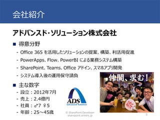 会社紹介
© SharePoint Developer
sharepoint.orivers.jp 5
アドバンスド・ソリューション株式会社
◼ 得意分野
- Office 365 を活用したソリューションの提案、構築、利活用促進
- PowerApps、Flow、PowerBI による業務システム構築
- SharePoint、Teams、Office アドイン、スマホアプリ開発
- システム導入後の運用保守請負
◼ 主な数字
- 設立：2012年7月
- 売上：2.4億円
- 社員：♂7 ♀5
- 年齢：25～45歳
仲間、求む！
 