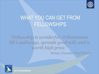 2013 RI CONVENTION
WHAT YOU CAN GET FROM
FELLOWSHIPS
“Fellowship is wonderful; it illuminates
life’s pathways, spreads good will, and is
worth high price.”
Rotary Founder Paul Harris
 